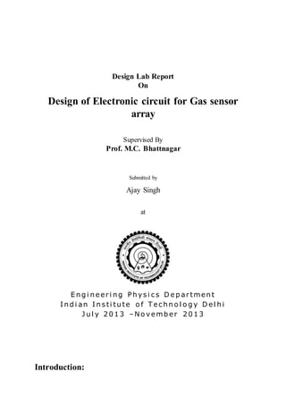 Design Lab Report
On
Design of Electronic circuit for Gas sensor
array
Supervised By
Prof. M.C. Bhattnagar
Submitted by
Ajay Singh
at
E n g i n eeri n g Ph ys i c s D e p artmen t
I n d i an I n s ti tu te o f T ec h n o l o g y D el h i
J u l y 2 0 1 3 – No vemb er 2 0 1 3
Introduction:
 