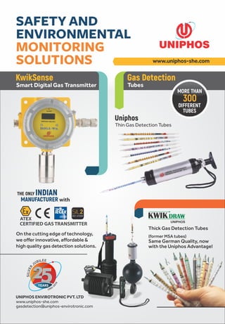 THE ONLY INDIAN
MANUFACTURER with
ATEX
CERTIFIED GAS TRANSMITTER
Thick Gas Detection Tubes
(former MSA tubes)
Same German Quality, now
with the Uniphos Advantage!
UNIPHOS
KwikSense
Smart Digital Gas Transmitter
Gas Detection
Tubes
Uniphos
Thin Gas Detection Tubes
DIFFERENT
TUBES
MORE THAN
300
www.uniphos-she.com
SAFETY AND
ENVIRONMENTAL
MONITORING
SOLUTIONS
On the cutting edge of technology,
we offer innovative, affordable &
high quality gas detection solutions.
UNIPHOS ENVIROTRONIC PVT. LTD
www.uniphos-she.com
gasdetection@uniphos-envirotronic.com
 