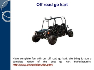 Off road go kart
Have complete fun with our off road go kart. We bring to you a
complete range of the best go kart manufacturers.
http://www.powerrideoutlet.com/
 