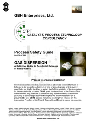 Refinery Process Stream Purification Refinery Process Catalysts Troubleshooting Refinery Process Catalyst Start-Up / Shutdown
Activation Reduction In-situ Ex-situ Sulfiding Specializing in Refinery Process Catalyst Performance Evaluation Heat & Mass
Balance Analysis Catalyst Remaining Life Determination Catalyst Deactivation Assessment Catalyst Performance
Characterization Refining & Gas Processing & Petrochemical Industries Catalysts / Process Technology - Hydrogen Catalysts /
Process Technology – Ammonia Catalyst Process Technology - Methanol Catalysts / process Technology – Petrochemicals
Specializing in the Development & Commercialization of New Technology in the Refining & Petrochemical Industries
Web Site: www.GBHEnterprises.com
GBH Enterprises, Ltd.
Process Safety Guide:
GBHE-PGP-020
GAS DISPERSION
A Definitive Guide to Accidental Releases
of Heavy Gases
Process Information Disclaimer
Information contained in this publication or as otherwise supplied to Users is
believed to be accurate and correct at time of going to press, and is given in
good faith, but it is for the User to satisfy itself of the suitability of the information
for its own particular purpose. GBHE gives no warranty as to the fitness of this
information for any particular purpose and any implied warranty or condition
(statutory or otherwise) is excluded except to the extent that exclusion is
prevented by law. GBHE accepts no liability resulting from reliance on this
information. Freedom under Patent, Copyright and Designs cannot be assumed.
 