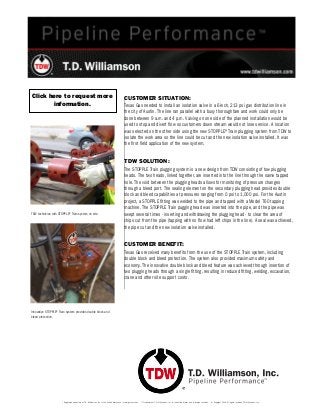 ® Registered trademark of T.D. Williamson, Inc. in the United States and in foreign countries. ™ Trademark of T.D. Williamson, Inc. in the United States and in foreign countries. © Copyright 2014. All rights reserved T.D. Williamson, Inc. 
CUSTOMER SITUATION: 
Texas Gas needed to install an isolation valve in a 6-inch, 213 psi gas distribution line in 
the city of Austin. The line ran parallel with a busy thoroughfare and work could only be 
done between 9 a.m. and 4 p.m. Valving on one side of the planned installation would be 
used to stop and divert flow so customers down stream would not lose service. A location 
was selected on the other side using the new STOPPLE® Train plugging system from TDW to 
isolate the work area so the line could be cut and the new isolation valve installed. It was 
the first field application of the new system. 
TDW SOLUTION: 
The STOPPLE Train plugging system is a new design from TDW consisting of tow plugging 
heads. The two heads, linked together, are inserted into the line through the same tapped 
hole. The void between the plugging heads allows for monitoring of pressure changes 
through a bleed port. The sealing element on the secondary plugging head provides double 
block and bleed capabilities at pressures ranging from 0 psi to 1,000 psi. For the Austin 
project, a STOPPLE fitting was welded to the pipe and tapped with a Model 760 tapping 
machine. The STOPPLE Train pugging head was inserted into the pipe, and the pipe was 
swept several times - inserting and withdrawing the plugging head - to clear the area of 
chips cut from the pipe (tapping with no flow had left chips in the line). A seal was achieved, 
the pipe cut and the new isolation valve installed. 
CUSTOMER BENEFIT: 
Texas Gas received many benefits from the use of the STOPPLE Train system, including 
double block and bleed protection. The system also provided maximum safety and 
economy. The innovative double block and bleed feature was achieved through insertion of 
two plugging heads through a single fitting, resulting in reduced fitting, welding, excavation, 
crane and other site support costs. 
TDW technician with STOPPLE® Train system on site. 
Innovative STOPPLE® Train system provides double block and 
bleed protection. 
Click here to request more 
information. 
