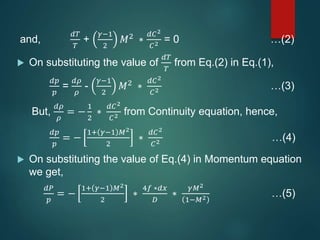 and,
𝑑𝑇
𝑇
+
𝛾−1
2
𝑀2 ∗
𝑑𝐶2
𝐶2 = 0 …(2)
 On substituting the value of
𝑑𝑇
𝑇
from Eq.(2) in Eq.(1),
𝑑𝑝
𝑝
=
𝑑𝜌
𝜌
-
𝛾−1
2
𝑀2
∗
𝑑𝐶2
𝐶2 …(3)
But,
𝑑𝜌
𝜌
= −
1
2
∗
𝑑𝐶2
𝐶2 from Continuity equation, hence,
𝑑𝑝
𝑝
= −
1+ 𝛾−1 𝑀2
2
∗
𝑑𝐶2
𝐶2 …(4)
 On substituting the value of Eq.(4) in Momentum equation
we get,
𝑑𝑃
𝑝
= −
1+ 𝛾−1 𝑀2
2
∗
4𝑓 ∗𝑑𝑥
𝐷
∗
𝛾𝑀2
1−𝑀2 …(5)
 
