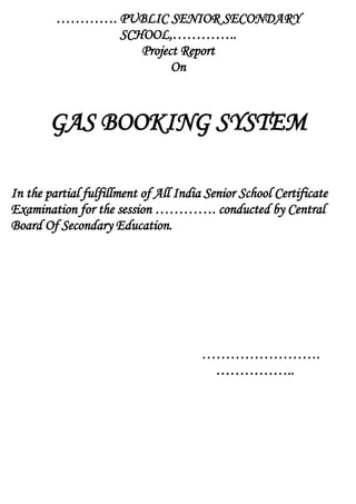…………. PUBLIC SENIOR SECONDARY
SCHOOL,…………..
Project Report
On
GAS BOOKING SYSTEM
In the partial fulfillment of All India Senior School Certificate
Examination for the session …………. conducted by Central
Board Of Secondary Education.
…………………….
……………..
 