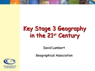 Key Stage 3 GeographyKey Stage 3 Geography
in the 21in the 21stst
CenturyCentury
David LambertDavid Lambert
Geographical AssociationGeographical Association
 