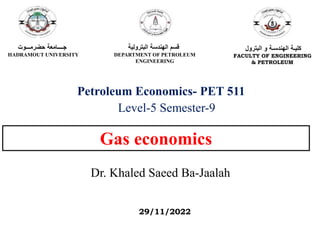 Gas economics
Dr. Khaled Saeed Ba-Jaalah
Petroleum Economics- PET 511
Level-5 Semester-9
‫حضرمـــوت‬ ‫جــــامعة‬
HADRAMOUT UNIVERSITY
‫البترولية‬ ‫الهندسة‬ ‫قسم‬
DEPARTMENT OF PETROLEUM
ENGINEERING
‫البترول‬ ‫و‬ ‫الهندسـة‬ ‫كليـة‬
FACULTY OF ENGINEERING
& PETROLEUM
29/11/2022
 