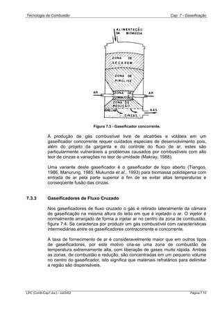 Tecnologia da Combustão Cap. 7 - Gaseificação
LPC (Comb-Cap7.doc) - Jul/2002 Página 7.10
Figura 7.3 - Gaseificador concorrente.
A produção de gás combustível livre de alcatrões e voláteis em um
gaseificador concorrente requer cuidados especiais de desenvolvimento pois,
além do projeto da garganta e do controle do fluxo de ar, estes são
particularmente vulneráveis a problemas causados por combustíveis com alto
teor de cinzas e variações no teor de umidade (Makray, 1988).
Uma variante deste gaseificador é o gaseificador de topo aberto (Tiangco,
1986; Manurung, 1985; Mukunda et al., 1993) para biomassa polidispersa com
entrada de ar pela parte superior a fim de se evitar altas temperaturas e
conseqüente fusão das cinzas.
7.3.3 Gaseificadores de Fluxo Cruzado
Nos gaseificadores de fluxo cruzado o gás é retirado lateralmente da câmara
de gaseificação na mesma altura do leito em que é injetado o ar. O injetor é
normalmente arranjado de forma a injetar ar no centro da zona de combustão,
figura 7.4. Se caracteriza por produzir um gás combustível com características
intermediárias entre os gaseificadores contracorrente e concorrente.
A taxa de fornecimento de ar é consideravelmente maior que em outros tipos
de gaseificadores, por este motivo cria-se uma zona de combustão de
temperatura extremamente alta, com liberação de gases muito rápida. Ambas
as zonas, de combustão e redução, são concentradas em um pequeno volume
no centro do gaseificador, isto significa que materiais refratários para delimitar
a região são dispensáveis.
 