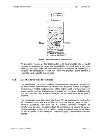 Tecnologia da Combustão Cap. 7 - Gaseificação
LPC (Comb-Cap7.doc) - Jul/2002 Página 7.11
Figura 7.4 - Gaseificador de fluxo cruzado.
As principais vantagens dos gaseificadores de fluxo cruzado são a rápida
resposta à variações de carga, sua simplicidade de construção e seu peso
reduzido. Por outro lado são muito sensíveis às variações na composição e
umidade do combustível, sendo que para fins práticos quase sempre é
requerido carvão vegetal limpo e seco.
7.3.4 Gaseificadores de Leito Fluidizado
Um gaseificador que possa converter resíduos de biomassa em um gás livre
de alcatrão com alta conversão de carvão e alta eficiência térmica é o objetivo
procurado por muitos pesquisadores. Várias experiências levadas a cabo em
todo o mundo mostram equipamentos promissores, no entanto ainda há muito
que se pesquisar até a comercialização de um equipamento simples e
eficiente.
Nos gaseificadores de leito fluidizado, figura 7.5, as partículas do combustível
são mantidas suspensas em um leito de partículas inertes (areia, cinzas ou
alumina) fluidizadas pelo fluxo de ar, criando melhores condições de
transferência de calor e homogeneidade da temperatura na câmara de reação.
Nestas condições a maioria dos voláteis estarão em contato com as partículas
do leito aquecido, contribuindo para uma gaseificação possivelmente completa
e limpa.
 