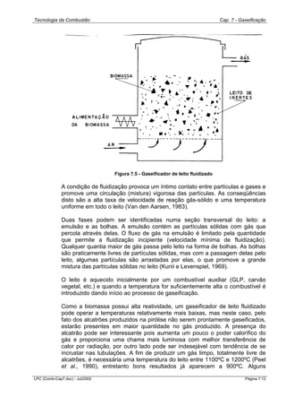 Tecnologia da Combustão Cap. 7 - Gaseificação
LPC (Comb-Cap7.doc) - Jul/2002 Página 7.12
Figura 7.5 - Gaseificador de leito fluidizado
A condição de fluidização provoca um íntimo contato entre partículas e gases e
promove uma circulação (mistura) vigorosa das partículas. As conseqüências
disto são a alta taxa de velocidade de reação gás-sólido e uma temperatura
uniforme em todo o leito (Van den Aarsen, 1983).
Duas fases podem ser identificadas numa seção transversal do leito: a
emulsão e as bolhas. A emulsão contém as partículas sólidas com gás que
percola através delas. O fluxo de gás na emulsão é limitado pela quantidade
que permite a fluidização incipiente (velocidade mínima de fluidização).
Qualquer quantia maior de gás passa pelo leito na forma de bolhas. As bolhas
são praticamente livres de partículas sólidas, mas com a passagem delas pelo
leito, algumas partículas são arrastadas por elas, o que promove a grande
mistura das partículas sólidas no leito (Kunii e Levenspiel, 1969).
O leito é aquecido inicialmente por um combustível auxiliar (GLP, carvão
vegetal, etc.) e quando a temperatura for suficientemente alta o combustível é
introduzido dando início ao processo de gaseificação.
Como a biomassa possui alta reatividade, um gaseificador de leito fluidizado
pode operar a temperaturas relativamente mais baixas, mas neste caso, pelo
fato dos alcatrões produzidos na pirólise não serem prontamente gaseificados,
estarão presentes em maior quantidade no gás produzido. A presença do
alcatrão pode ser interessante pois aumenta um pouco o poder calorífico do
gás e proporciona uma chama mais luminosa com melhor transferência de
calor por radiação, por outro lado pode ser indesejável com tendência de se
incrustar nas tubulações. A fim de produzir um gás limpo, totalmente livre de
alcatrões, é necessária uma temperatura do leito entre 1100ºC e 1200ºC (Peel
et al., 1990), entretanto bons resultados já aparecem a 900ºC. Alguns
 