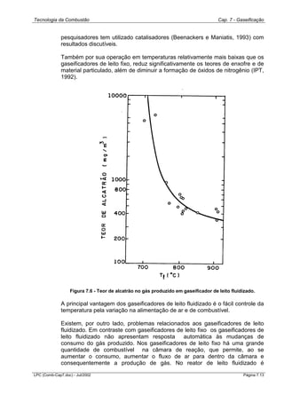 Tecnologia da Combustão Cap. 7 - Gaseificação
LPC (Comb-Cap7.doc) - Jul/2002 Página 7.13
pesquisadores tem utilizado catalisadores (Beenackers e Maniatis, 1993) com
resultados discutíveis.
Também por sua operação em temperaturas relativamente mais baixas que os
gaseificadores de leito fixo, reduz significativamente os teores de enxofre e de
material particulado, além de diminuir a formação de óxidos de nitrogênio (IPT,
1992).
Figura 7.6 - Teor de alcatrão no gás produzido em gaseificador de leito fluidizado.
A principal vantagem dos gaseificadores de leito fluidizado é o fácil controle da
temperatura pela variação na alimentação de ar e de combustível.
Existem, por outro lado, problemas relacionados aos gaseificadores de leito
fluidizado. Em contraste com gaseificadores de leito fixo os gaseificadores de
leito fluidizado não apresentam resposta automática às mudanças de
consumo do gás produzido. Nos gaseificadores de leito fixo há uma grande
quantidade de combustível na câmara de reação, que permite, ao se
aumentar o consumo, aumentar o fluxo de ar para dentro da câmara e
consequentemente a produção de gás. No reator de leito fluidizado é
 