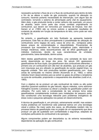 Tecnologia da Combustão Cap. 7 - Gaseificação
LPC (Comb-Cap7.doc) - Jul/2002 Página 7.14
necessário aumentar o fluxo de ar e o fluxo de combustível para dentro do leito
a fim de se alterar a vazão de gás produzido, quando há alteração no
consumo, havendo portanto necessidade de intervenção, com algum tipo de
controlador, tornando o sistema de alimentação parte vital do equipamento.
Além disto, o gás produzido tende a conter carbono não queimado, um pouco
de alcatrão, assim como parte das cinzas contidas originalmente no
combustível, que devem ser removidos por sistemas de limpeza. Van den
Aarsen et al. (1983) são os únicos autores a apresentar resultados de
conteúdo de alcatrão em função da temperatura do leito, como pode ser visto
na figura 7.6.
No entanto, a gaseificação em leito fluidizado se apresenta bastante
promissora. Este fato se deve principalmente à possibilidade de utilização de
combustíveis como bagaço de cana, casca de arroz etc., vantajosos pelos
baixos preços de comercialização e disponibilidade. Provenientes de
processos que necessitam de insumos energéticos (calor, eletricidade e
energia mecânica), estes biocombustíveis são de difícil gaseificação por
métodos tradicionais, devido às suas características de umidade,
granulometria, baixa densidade, dentre outras.
Além destes gaseificadores mais difundidos, uma variedade de tipos vem
sendo desenvolvida ao longo dos anos. No século XIX apareceram
gaseificadores de fluxo duplo, que gaseificavam dois combustíveis diferentes: o
primeiro era um combustível com alto teor de alcatrões, que produzia um gás
com impurezas que era utilizado na gaseificação de carvão vegetal limpo, na
segunda unidade. Têm sido produzidos também gaseificadores com duas
zonas de combustão no mesmo cilindro (Kuramoto et al., 1982), e vários
métodos foram desenvolvidos para se extrair os gases de pirólise e reinjetá-los
na zona de combustão, propiciando o craqueamento dos alcatrões (Judd et al.,
1983).
Com o objetivo de se produzir um gás combustível de médio ou alto poder
calorífico (possível substituto do gás natural), alguns métodos, como adicionar
hidrogênio durante o processo ou elevar a pressão do gaseificador podem ser
utilizados. Por outro lado a complexidade de tais arranjos torna estes
gaseificadores completamente inviáveis para instalações de pequeno porte,
não constituindo uma tecnologia relevante para problemas energéticos de
áreas rurais e pequenas aplicações nos países em desenvolvimento.
A técnica de gaseificação é, em princípio, extremamente versátil, mas existem
muitos problemas em transformar este potencial teórico em uma tecnologia
viável e prática. Na maior parte dos casos, as dificuldades residem não no
processo básico de gaseificação mas no projeto de um equipamento que deve
produzir um gás de qualidade com confiabilidade e segurança, adaptado às
condições particulares do combustível e da operação .
Alguns componentes podem ser descartados ou de extrema necessidade,
dependendo da aplicação do gás combustível.
 