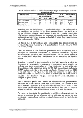 Tecnologia da Combustão Cap. 7 - Gaseificação
LPC (Comb-Cap7.doc) - Jul/2002 Página 7.15
Tabela 7.1 Características do gás de diferentes tipos de gaseificadores para biomassa
(Bridgewater, 1991).
Gaseificador Composição do gás,
% vol. base seca
PCS
MJ/Nm
3
Qualidade do
gás
*
H2 CO CO2 CH4 N2
Leito Fluidizado 9 14 20 7 50 5,4 Média
Contracorrente 11 24 9 3 53 5,5 Pobre
Concorrente 17 21 13 1 48 5,7 Boa
* Particulados e alcatrão.
A decisão pelo tipo de gaseificador deve levar em conta o tipo de biomassa a
ser gaseificada e o uso final do gás. Uma comparação das características do
gás de diferentes tipos de gaseificadores mostra que o tipo de gaseificador
influí sobre as características do gás produzido (composição, poder calorífico e
qualidade), como podemos observar na tabela 7.1, obtida de um levantamento
feito por Bridgewater (1991).
Na tabela 7.4 é apresentada uma comparação das características do
combustível para os diversos tipos de gaseificadores descritos (Zagato, 1981,
Groeneveld, 1980).
Como se observa o leito fluidizado gaseificador mais conveniente para a
utilização de biomassa polidispersa de pequenas dimensões. Algumas
tentativas feitas com outros tipos de gaseificadores, como os gaseificadores de
topo aberto deram resultados satisfatórios só em aplicações de pequena
escala.
A decisão por gaseificação pressurizada ou atmosférica envolve a aplicação.
Recorre-se à gaseificação pressurizada principalmente para geração de
potência em ciclos combinados. A virtual vantagem na diminuição das
dimensões do reator só aparece acima de 150 MW, enquanto que na faixa de
20 MW praticamente não há diminuição significativa (Blackadder et al., 1993),
como podemos ver na figura 7.6. Os sistemas pressurizados apresentam
problemas ainda não solucionados como a alimentação do combustível, a
redução no teor de alcatrão no gás, os óxidos de nitrogênio produzidos e a
filtragem do gás a quente.
Para a utilização prática em países em desenvolvimento, gaseificadores
precisam de aprimoramento além dos experimentos laboratoriais e das
demonstrações de protótipos. A viabilidade comercial implica que um modelo
particular de gaseificador seja tecnicamente aprovado, disponível no mercado
e fornecido com dados de performance e garantia a um preço competitivo.
Em suma, a tecnologia de gaseificação possibilita o desenvolvimento de
plantas energéticas de alta eficiência com a utilização de usinas de ciclo
combinado e cogeração, a partir de combustíveis renováveis provenientes da
biomassa.
 