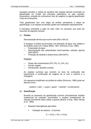 Tecnologia da Combustão Cap. 7 - Gaseificação
LPC (Comb-Cap7.doc) - Jul/2002 Página 7.18
equações prevêem o estado de equilíbrio das reações básicas envolvidas na
gaseificação em função dos principais parâmetros, ou seja, pressão,
temperatura, umidade do combustível, teor de oxigênio no agente gaseificador
e tipo de combustível.
Todo gaseificador tem uma etapa de pirólise precedendo a etapa de
gaseificação, e as reações envolvidas podem ser analisadas separadamente.
A biomassa submetida à ação do calor sofre um processo que pode ser
resumido da seguinte maneira:
(1) Pirólise
Decomposição térmica que ocorre entre 280 e 450 oC.
A secagem e pirólise da biomassa com liberação da água, dos voláteis e
do alcatrão ocorre em 3 fases (Milne, 1981, Simmons e Lee, 1985):
 Evaporação da água
 Decomposição dos carbohidratos (hemi-celulose, celulose, lignina)
(250-300ºC).
 Produção de alcatrão e ácidos leves (350-430ºC)
Produtos:
 Gases não condensáveis (CO, CO2, H2, CH4, O2).
 Carvão vegetal.
 Condensado: alcatrão e ácidos.
As reações químicas que ocorrem na zona de combustão são
basicamente a combinação de oxigênio do ar com o carbono e o
hidrogênio.
Um esquema simplificado da pirólise do sólido (Simmons, 1985) pode ser
descrito como:
madeira + calor → coque + gases + alcatrão + condensáveis
(2) Gaseificação
Durante os processos de gaseificação ocorrem principalmente reações
exotérmicas de oxidação (combustão) e reações endotérmicas de
redução envolvendo fases sólida e gasosa (Brame e King, 1956; Hemati
et al., 1989):
 Reações heterogêneas gás-sólido:
! Oxidação do carbono, H (kJ/mol)
C + 1/2 O2 = CO (-110.6)
 
