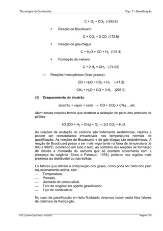 Tecnologia da Combustão Cap. 7 - Gaseificação
LPC (Comb-Cap7.doc) - Jul/2002 Página 7.19
C + O2 = CO2 (-393.8)
! Reação de Boudouard
C + CO2 = 2 CO (172.6)
! Reação de gás-d'água
C + H2O = CO + H2 (131.4)
! Formação de metano
C + 2 H2 = CH4 (-74.93)
 Reações homogêneas (fase gasosa):
CO + H2O = CO2 + H2 (-41.2)
CH4 + H2O = CO + 3 H2 (201.9)
(3) Craqueamento do alcatrão
alcatrão + vapor + calor → CO + CO2 + CH4.....etc.
Além destas reações temos que destacar a oxidação de parte dos produtos da
pirólise
1/3 (CO + H2 + CH4) + O2 → 2/3 CO2 + H2O
As reações de oxidação do carbono são fortemente exotérmicas, rápidas e
podem ser consideradas irreversíveis nas temperaturas normais de
gaseificação. As reações de Boudouard e de gás-d’agua são endotérmicas. A
reação de Boudouard passa a ser mais importante na faixa de temperatura de
800 a 900ºC, ocorrendo em todo o leito, ao contrário das reações de formação
de dióxido e monóxido de carbono que só ocorrem obviamente com a
presença de oxigênio (Shaw e Paterson, 1978), portanto nas regiões mais
próximas ao distribuidor ou nas bolhas.
Os fatores que afetam a composição dos gases, como pode ser deduzido pelo
equacionamento acima, são:
 Temperatura.
 Pressão.
 Umidade do combustível.
 Teor de oxigênio no agente gaseificador.
 Tipo de combustível.
No caso de gaseificação em leito fluidizado devemos incluir nesta lista fatores
de dinâmica da fluidização.
 