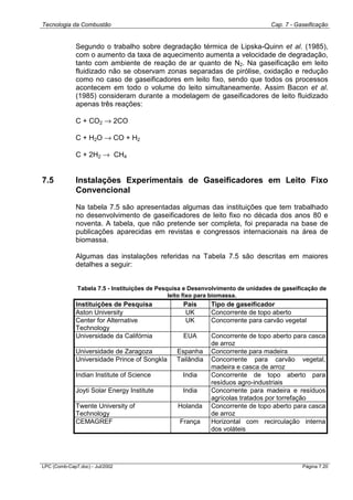 Tecnologia da Combustão Cap. 7 - Gaseificação
LPC (Comb-Cap7.doc) - Jul/2002 Página 7.20
Segundo o trabalho sobre degradação térmica de Lipska-Quinn et al. (1985),
com o aumento da taxa de aquecimento aumenta a velocidade de degradação,
tanto com ambiente de reação de ar quanto de N2. Na gaseificação em leito
fluidizado não se observam zonas separadas de pirólise, oxidação e redução
como no caso de gaseificadores em leito fixo, sendo que todos os processos
acontecem em todo o volume do leito simultaneamente. Assim Bacon et al.
(1985) consideram durante a modelagem de gaseificadores de leito fluidizado
apenas três reações:
C + CO2 → 2CO
C + H2O → CO + H2
C + 2H2 → CH4
7.5 Instalações Experimentais de Gaseificadores em Leito Fixo
Convencional
Na tabela 7.5 são apresentadas algumas das instituições que tem trabalhado
no desenvolvimento de gaseificadores de leito fixo no década dos anos 80 e
noventa. A tabela, que não pretende ser completa, foi preparada na base de
publicações aparecidas em revistas e congressos internacionais na área de
biomassa.
Algumas das instalações referidas na Tabela 7.5 são descritas em maiores
detalhes a seguir:
Tabela 7.5 - Instituições de Pesquisa e Desenvolvimento de unidades de gaseificação de
leito fixo para biomassa.
Instituições de Pesquisa País Tipo de gaseificador
Aston University UK Concorrente de topo aberto
Center for Alternative
Technology
UK Concorrente para carvão vegetal
Universidade da Califórnia EUA Concorrente de topo aberto para casca
de arroz
Universidade de Zaragoza Espanha Concorrente para madeira
Universidade Prince of Songkla Tailândia Concorrente para carvão vegetal,
madeira e casca de arroz
Indian Institute of Science India Concorrente de topo aberto para
resíduos agro-industriais
Joyti Solar Energy Institute India Concorrente para madeira e resíduos
agrícolas tratados por torrefação
Twente University of
Technology
Holanda Concorrente de topo aberto para casca
de arroz
CEMAGREF França Horizontal com recirculação interna
dos voláteis
 
