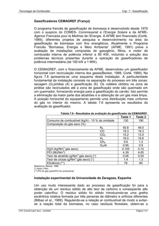Tecnologia da Combustão Cap. 7 - Gaseificação
LPC (Comb-Cap7.doc) - Jul/2002 Página 7.21
Gaseificadores CEMAGREF (França)
O programa francês de gaseificação de biomassa é desenvolvido desde 1979
com o auspicio do COMES- Commissariat à l’Energie Solaire e da AFME-
Agence Francaise pour la Maîtrise de l’Energie. A AFME tem financiado (Corté,
1989), diferentes projetos de pesquisa e desenvolvimento na área da
gaseificação de biomassa com fins energéticos. Atualmente o Programa
Francês “Biomassa, Energia e Meio Ambiente” (AFME, 1991) preve a
avaliação de instalações compostas de gasogênio, filtros, e motor de
combustão interna de potência inferior a 80 KW, incluindo a solução dos
problemas técnicos presentes durante a operação de gaseificadores de
potência intermediária (de 100 kW a 1 MW).
O CEMAGREF, com o financiamento da AFME, desenvolveu um gaseificador
horizontal com recirculação interna dos gases(Becker, 1988, Corté, 1989). Na
figura 7.8 apresenta-se uma esquema desta instalação. A particularidade
fundamental da instalação consiste na separação do processo em três zonas:
secagem (3),pirólise (4) e gaseificação (6). Os voláteis obtidos na zona de
pirólise são recirculados até a zona de gaseificação onde são queimado em
um queimador, fornecendo energia para a gaseificação do carvão. Isto permite
a eliminação da maior parte dos alcatrões e a obtenção de um gás mais limpo.
A posição horizontal do equipamento permite uma distribuição mais uniforme
do gás no interior do mesmo. A tabela 7.6 apresenta os resultados da
avaliação do gaseificador.
Tabela 7.6 - Resultados da avaliação do gaseificador da CEMAGREF.
Teste 1 Teste 2
Consumo de combustível (kg/h) - 15 % de umidade 130 190
Composição do gás seco (%)
N2 50.8 49.0
CO 19.3 19.3
CO2 12.2 13.0
H2 16.0 16.6
CH4 0.6 1.2
O2/Ar 0.95 0.9
H2O (kg/Nm
3
gás seco) 0.105 0.10
PCI (MJ/Nm
3
) 4.39 4.65
Teor de alcatrão (g/Nm
3
gás seco) (*) 0.06 0.05
Teor de cinzas (g/Nm
3
gás seco) (*) 1.4 1.3
Eficiência (**) 78 80
Referência: Becker, 1988
(*) Após o filtro
(**) PCI do gás pobre/PCI do combustível
Instalação experimental da Universidade de Zaragoza, Espanha
Um uso muito interessante dado ao processo de gaseificação foi para a
obtenção de um resíduo sólido de alto teor de carbono e conseqüente alto
poder calorífico. O resíduo sólido foi obtido introduzindo-se uma grelha
excêntrica rotativa formada por três peneiras de diâmetro e orifícios diferentes
(Bilbao et al., 1989). Regulando-se a relação ar combustível de modo a evitar-
se a reação total da biomassa, no caso resíduos florestais, obtem-se a
 