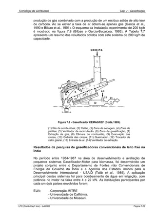 Tecnologia da Combustão Cap. 7 - Gaseificação
LPC (Comb-Cap7.doc) - Jul/2002 Página 7.22
produção de gás combinado com a produção de um resíduo sólido de alto teor
de carbono. Ao se elevar a taxa de ar obtem-se apenas gás (Garcia et al.,
1990 e Bilbao et al., 1991). O esquema da instalação experimental de 200 kg/h
é mostrado na figura 7.9 (Bilbao e Garcia-Bacaicoa, 1993). A Tabela 7.7
apresenta um resumo dos resultados obtidos com este sistema de 200 kg/h de
capacidade.
Figura 7.8 - Gaseificador CEMAGREF (Corté,1989).
(1) Silo de combustível, (2) Pistão, (3) Zona de secagem, (4) Zona de
pirólise, (5) Ventilador de recirculação, (6) Zona de gaseificação, (7)
Extração de gás, (8) Câmara de combustão, (9) Evacuação das
cinzas, (10) Colheita das cinzas, (11) Queimador, (12) Trocador de
calor gás/ar, (13) Entrada de ar, (14) Ventilador de extração.
Resultados da pesquisa de gaseificadores convencionais de leito fixo na
Índia
No período entre 1984-1987 na área de desenvolvimento e avaliação de
pequenos sistemas Gaseificador-Motor para biomassa, foi desenvolvido um
projeto conjunto entre o Departamento de Fontes não Convencionais de
Energia do Governo da Índia e a Agencia dos Estados Unidos para o
Desenvolvimento Internacional - USAID (Talib et al., 1989). A aplicação
principal destes sistemas foi para bombeamento de água em irrigação, com
potência no motor na faixa entre 4 e 22 kW. As instituições participantes por
cada um dois países envolvidos foram:
EUA: - Corporação MITRE
- Universidade de Califórnia.
- Universidade de Missouri.
 