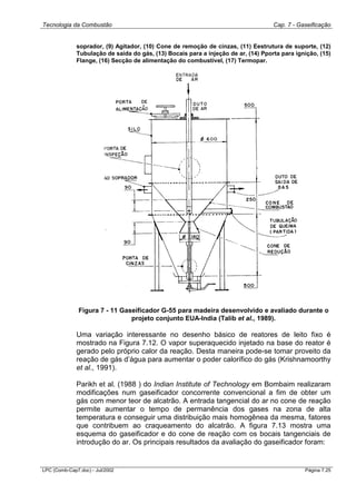 Tecnologia da Combustão Cap. 7 - Gaseificação
LPC (Comb-Cap7.doc) - Jul/2002 Página 7.25
soprador, (9) Agitador, (10) Cone de remoção de cinzas, (11) Eestrutura de suporte, (12)
Tubulação de saida do gás, (13) Bocais para a injeção de ar, (14) Pporta para ignição, (15)
Flange, (16) Secção de alimentação do combustível, (17) Termopar.
Figura 7 - 11 Gaseificador G-55 para madeira desenvolvido e avaliado durante o
projeto conjunto EUA-India (Talib et al., 1989).
Uma variação interessante no desenho básico de reatores de leito fixo é
mostrado na Figura 7.12. O vapor superaquecido injetado na base do reator é
gerado pelo próprio calor da reação. Desta maneira pode-se tomar proveito da
reação de gás d’água para aumentar o poder calorífico do gás (Krishnamoorthy
et al., 1991).
Parikh et al. (1988 ) do Indian Institute of Technology em Bombaim realizaram
modificações num gaseificador concorrente convencional a fim de obter um
gás com menor teor de alcatrão. A entrada tangencial do ar no cone de reação
permite aumentar o tempo de permanência dos gases na zona de alta
temperatura e conseguir uma distribuição mais homogênea da mesma, fatores
que contribuem ao craqueamento do alcatrão. A figura 7.13 mostra uma
esquema do gaseificador e do cone de reação com os bocais tangenciais de
introdução do ar. Os principais resultados da avaliação do gaseificador foram:
 
