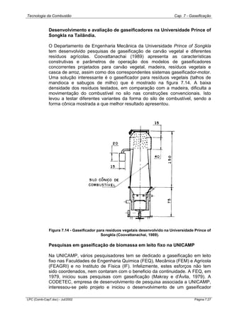 Tecnologia da Combustão Cap. 7 - Gaseificação
LPC (Comb-Cap7.doc) - Jul/2002 Página 7.27
Desenvolvimento e avaliação de gaseificadores na Universidade Prince of
Songkla na Tailândia.
O Departamento de Engenharia Mecânica da Universidade Prince of Songkla
tem desenvolvido pesquisas de gaseificação de carvão vegetal e diferentes
resíduos agrícolas. Coovattanachai (1989) apresenta as características
construtivas e parâmetros de operação dos modelos de gaseificadores
concorrentes projetados para carvão vegetal, madeira, resíduos vegetais e
casca de arroz, assim como dos correspondentes sistemas gaseificador-motor.
Uma solução interessante é o gaseificador para resíduos vegetais (talhos de
mandioca e sabugos de milho) que é mostrado na figura 7.14. A baixa
densidade dos resíduos testados, em comparação com a madeira, dificulta a
movimentação do combustível no silo nas construções convencionais. Isto
levou a testar diferentes variantes da forma do silo de combustível, sendo a
forma cônica mostrada a que melhor resultado apresentou.
Figura 7.14 - Gaseificador para resíduos vegetais desenvolvido na Universidade Prince of
Songkla (Coovattanachai, 1989).
Pesquisas em gaseificação de biomassa em leito fixo na UNICAMP
Na UNICAMP, vários pesquisadores tem se dedicado a gaseificação em leito
fixo nas Faculdades de Engenharia Química (FEQ), Mecânica (FEM) e Agrícola
(FEAGRI) e no Instituto de Física (IF). Infelizmente, estes esforços não tem
sido coordenados, nem contaram com o beneficio da continuidade. A FEQ, em
1979, iniciou suas pesquisas com gaseificação (Makray e d'Ávila, 1979). A
CODETEC, empresa de desenvolvimento de pesquisa associada a UNICAMP,
interessou-se pelo projeto e iniciou o desenvolvimento de um gaseificador
 