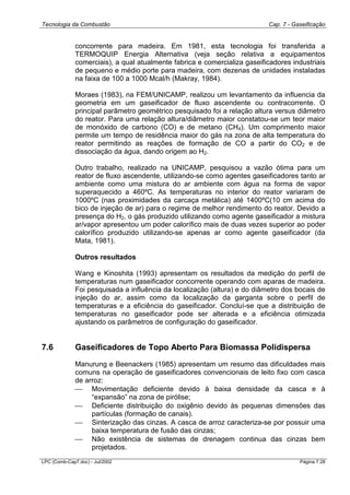 Tecnologia da Combustão Cap. 7 - Gaseificação
LPC (Comb-Cap7.doc) - Jul/2002 Página 7.28
concorrente para madeira. Em 1981, esta tecnologia foi transferida a
TERMOQUIP Energia Alternativa (veja seção relativa a equipamentos
comerciais), a qual atualmente fabrica e comercializa gaseificadores industriais
de pequeno e médio porte para madeira, com dezenas de unidades instaladas
na faixa de 100 a 1000 Mcal/h (Makray, 1984).
Moraes (1983), na FEM/UNICAMP, realizou um levantamento da influencia da
geometria em um gaseificador de fluxo ascendente ou contracorrente. O
principal parâmetro geométrico pesquisado foi a relação altura versus diâmetro
do reator. Para uma relação altura/diâmetro maior constatou-se um teor maior
de monóxido de carbono (CO) e de metano (CH4). Um comprimento maior
permite um tempo de residência maior do gás na zona de alta temperatura do
reator permitindo as reações de formação de CO a partir do CO2 e de
dissociação da água, dando origem ao H2.
Outro trabalho, realizado na UNICAMP, pesquisou a vazão ótima para um
reator de fluxo ascendente, utilizando-se como agentes gaseificadores tanto ar
ambiente como uma mistura do ar ambiente com água na forma de vapor
superaquecido a 460ºC. As temperaturas no interior do reator variaram de
1000ºC (nas proximidades da carcaça metálica) até 1400ºC(10 cm acima do
bico de injeção de ar) para o regime de melhor rendimento do reator. Devido a
presença do H2, o gás produzido utilizando como agente gaseificador a mistura
ar/vapor apresentou um poder calorífico mais de duas vezes superior ao poder
calorífico produzido utilizando-se apenas ar como agente gaseificador (da
Mata, 1981).
Outros resultados
Wang e Kinoshita (1993) apresentam os resultados da medição do perfil de
temperaturas num gaseificador concorrente operando com aparas de madeira.
Foi pesquisada a influência da localização (altura) e do diâmetro dos bocais de
injeção do ar, assim como da localização da garganta sobre o perfil de
temperaturas e a eficiência do gaseificador. Concluí-se que a distribuição de
temperaturas no gaseificador pode ser alterada e a eficiência otimizada
ajustando os parâmetros de configuração do gaseificador.
7.6 Gaseificadores de Topo Aberto Para Biomassa Polidispersa
Manurung e Beenackers (1985) apresentam um resumo das dificuldades mais
comuns na operação de gaseificadores convencionais de leito fixo com casca
de arroz:
 Movimentação deficiente devido à baixa densidade da casca e à
“expansão” na zona de pirólise;
 Deficiente distribuição do oxigênio devido às pequenas dimensões das
partículas (formação de canais).
 Sinterização das cinzas. A casca de arroz caracteriza-se por possuir uma
baixa temperatura de fusão das cinzas;
 Não existência de sistemas de drenagem continua das cinzas bem
projetados.
 