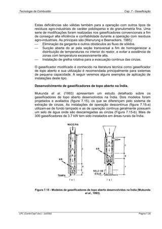 Tecnologia da Combustão Cap. 7 - Gaseificação
LPC (Comb-Cap7.doc) - Jul/2002 Página 7.29
Estas deficiências são válidas também para a operação com outros tipos de
resíduos agro-industriais de caráter polidisperso e de granulometria fina. Uma
serie de modificações foram realizadas nos gaseificadores convencionais a fim
de conseguir alta eficiência e confiabilidade durante a operação com resíduos
agro-industriais. As principais são (Manurung e Beenackers, 1985):
 Eliminação da garganta e outros obstáculos ao fluxo de sólidos.
 Sucção aberta do ar pela seção transversal a fim de homogeneizar a
distribuição de temperaturas no interior do reator, e evitar a existência de
zonas com temperatura excessivamente alta.
 Instalação de grelha rotativa para a evacuação continua das cinzas.
O gaseificador modificado é conhecido na literatura técnica como gaseificador
de topo aberto e sua utilização é recomendada principalmente para sistemas
de pequena capacidade. A seguir veremos alguns exemplos de aplicação de
instalações deste tipo.
Desenvolvimento de gaseificadores de topo aberto na Índia.
Mukunda et al. (1993) apresentam um estudo detalhado sobre os
gaseificadores de topo aberto desenvolvidos na Índia. Dois modelos foram
projetados e avaliados (figura 7.15), os que se diferençam pelo sistema de
extração de cinzas. As instalações de operação descontínua (figura 7.15-a)
utilizam-se de fundo tampado e as de operação continua geralmente possuem
um selo de água onde são descarregadas as cinzas (Figura 7.15-b). Mais de
300 gaseificadores de 3.7 kW tem sido instalados em áreas rurais da Índia.
Figura 7.15 - Modelos de gaseificadores de topo aberto desenvolvidos na Índia (Mukunda
et al., 1993).
 