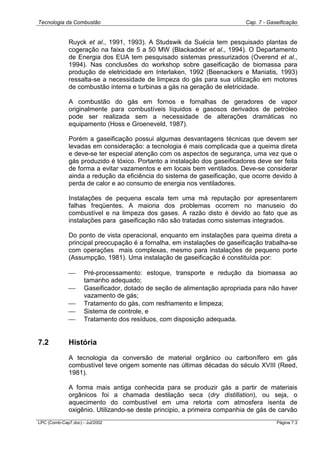 Tecnologia da Combustão Cap. 7 - Gaseificação
LPC (Comb-Cap7.doc) - Jul/2002 Página 7.3
Ruyck et al., 1991, 1993). A Studswik da Suécia tem pesquisado plantas de
cogeração na faixa de 5 a 50 MW (Blackadder et al., 1994). O Departamento
de Energia dos EUA tem pesquisado sistemas pressurizados (Overend et al.,
1994). Nas conclusões do workshop sobre gaseificação de biomassa para
produção de eletricidade em Interlaken, 1992 (Beenackers e Maniatis, 1993)
ressalta-se a necessidade de limpeza do gás para sua utilização em motores
de combustão interna e turbinas a gás na geração de eletricidade.
A combustão do gás em fornos e fornalhas de geradores de vapor
originalmente para combustíveis líquidos e gasosos derivados de petróleo
pode ser realizada sem a necessidade de alterações dramáticas no
equipamento (Hoss e Groeneveld, 1987).
Porém a gaseificação possui algumas desvantagens técnicas que devem ser
levadas em consideração: a tecnologia é mais complicada que a queima direta
e deve-se ter especial atenção com os aspectos de segurança, uma vez que o
gás produzido é tóxico. Portanto a instalação dos gaseificadores deve ser feita
de forma a evitar vazamentos e em locais bem ventilados. Deve-se considerar
ainda a redução da eficiência do sistema de gaseificação, que ocorre devido à
perda de calor e ao consumo de energia nos ventiladores.
Instalações de pequena escala tem uma má reputação por apresentarem
falhas freqüentes. A maioria dos problemas ocorrem no manuseio do
combustível e na limpeza dos gases. A razão disto é devido ao fato que as
instalações para gaseificação não são tratadas como sistemas integrados.
Do ponto de vista operacional, enquanto em instalações para queima direta a
principal preocupação é a fornalha, em instalações de gaseificação trabalha-se
com operações mais complexas, mesmo para instalações de pequeno porte
(Assumpção, 1981). Uma instalação de gaseificação é constituída por:
 Pré-processamento: estoque, transporte e redução da biomassa ao
tamanho adequado;
 Gaseificador, dotado de seção de alimentação apropriada para não haver
vazamento de gás;
 Tratamento do gás, com resfriamento e limpeza;
 Sistema de controle, e
 Tratamento dos resíduos, com disposição adequada.
7.2 História
A tecnologia da conversão de material orgânico ou carbonífero em gás
combustível teve origem somente nas últimas décadas do século XVIII (Reed,
1981).
A forma mais antiga conhecida para se produzir gás a partir de materiais
orgânicos foi a chamada destilação seca (dry distillation), ou seja, o
aquecimento do combustível em uma retorta com atmosfera isenta de
oxigênio. Utilizando-se deste principio, a primeira companhia de gás de carvão
 