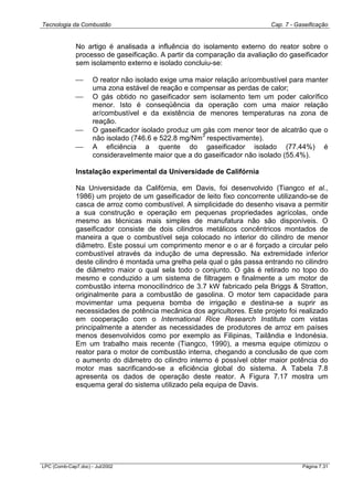 Tecnologia da Combustão Cap. 7 - Gaseificação
LPC (Comb-Cap7.doc) - Jul/2002 Página 7.31
No artigo é analisada a influência do isolamento externo do reator sobre o
processo de gaseificação. A partir da comparação da avaliação do gaseificador
sem isolamento externo e isolado concluiu-se:
 O reator não isolado exige uma maior relação ar/combustível para manter
uma zona estável de reação e compensar as perdas de calor;
 O gás obtido no gaseificador sem isolamento tem um poder calorífico
menor. Isto é conseqüência da operação com uma maior relação
ar/combustível e da existência de menores temperaturas na zona de
reação.
 O gaseificador isolado produz um gás com menor teor de alcatrão que o
não isolado (746.6 e 522.8 mg/Nm
3
respectivamente).
 A eficiência a quente do gaseificador isolado (77.44%) é
consideravelmente maior que a do gaseificador não isolado (55.4%).
Instalação experimental da Universidade de Califórnia
Na Universidade da Califórnia, em Davis, foi desenvolvido (Tiangco et al.,
1986) um projeto de um gaseificador de leito fixo concorrente utilizando-se de
casca de arroz como combustível. A simplicidade do desenho visava a permitir
a sua construção e operação em pequenas propriedades agrícolas, onde
mesmo as técnicas mais simples de manufatura não são disponíveis. O
gaseificador consiste de dois cilindros metálicos concêntricos montados de
maneira a que o combustível seja colocado no interior do cilindro de menor
diâmetro. Este possui um comprimento menor e o ar é forçado a circular pelo
combustível através da indução de uma depressão. Na extremidade inferior
deste cilindro é montada uma grelha pela qual o gás passa entrando no cilindro
de diâmetro maior o qual sela todo o conjunto. O gás é retirado no topo do
mesmo e conduzido a um sistema de filtragem e finalmente a um motor de
combustão interna monocilíndrico de 3.7 kW fabricado pela Briggs & Stratton,
originalmente para a combustão de gasolina. O motor tem capacidade para
movimentar uma pequena bomba de irrigação e destina-se a suprir as
necessidades de potência mecânica dos agricultores. Este projeto foi realizado
em cooperação com o International Rice Research Institute com vistas
principalmente a atender as necessidades de produtores de arroz em países
menos desenvolvidos como por exemplo as Filipinas, Tailândia e Indonésia.
Em um trabalho mais recente (Tiangco, 1990), a mesma equipe otimizou o
reator para o motor de combustão interna, chegando a conclusão de que com
o aumento do diâmetro do cilindro interno é possível obter maior potência do
motor mas sacrificando-se a eficiência global do sistema. A Tabela 7.8
apresenta os dados de operação deste reator. A Figura 7.17 mostra um
esquema geral do sistema utilizado pela equipa de Davis.
 