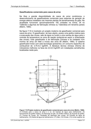Tecnologia da Combustão Cap. 7 - Gaseificação
LPC (Comb-Cap7.doc) - Jul/2002 Página 7.37
Gaseificadores comerciais para casca de arroz
Na Ásia a grande disponibilidade de casca de arroz condicionou o
desenvolvimento de gaseificadores comerciais para sistemas de geração de
energia elétrica instalados nas mesmas plantas de beneficiamento do grão. Na
atualidade funcionam aproximadamente 100 unidades na China, 34 na
Tailândia e algumas de fabricação chinesa ou Tailandesa em terceiros países
(Mahin, 1990).
Na figura 7.19 é mostrado um projeto moderno de gaseificador comercial para
casca de arroz. O gaseificador, de topo aberto, possui uma grelha rotativa para
a evacuação das cinzas, selo de água no fundo e uma camisa de água para o
controle da temperatura na zona de reação (evitando-se assim a sinterização
das cinzas). Este gaseificador é de fabricação Chinesa e foi instalado num
moinho de arroz em Mali a inícios dos anos 80 (Mahin, 1990). O sistema
gaseificador-motor com esta tecnologia apresentou um consumo específico de
combustível de 3,75-4,0 kg/kWh. A literatura técnica chinesa informa de
indicadores melhores na faixa de 2,0-2,5 kg/kWh em instalações semelhantes
localizadas neste país.
Figura 7.19 Projeto moderno de gaseificador comercial para casca de arroz (Mahin, 1990).
(1) Entrada para a casca de arroz e o ar, (2) Camisa de água para resfriamento, (3)
Acionamento da grelha rotativa, (4) Descarga do gás, (5) Grelha rotativa, (6) Suporte da grelha,
(7) Trompa de cinzas, (8) Tubulação de descarga das cinzas, (9) Entrada de água de
resfriamento, (10) Saída da água de resfriamento, (11) Gás, (12) Cinzas, (13) Limite superior de
 