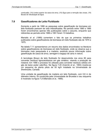 Tecnologia da Combustão Cap. 7 - Gaseificação
LPC (Comb-Cap7.doc) - Jul/2002 Página 7.38
combustão, (14) Limite superior da casca de arroz, (15) Água para a remoção das cinzas, (16)
Bocais de nebulização de água.
7.8 Gaseificadores de Leito Fluidizado
Somente a partir de 1986 as pesquisas sobre gaseificação de biomassa em
leito fluidizado parecem ter sido intensificadas. No período entre 1980 e 1985
foram encontramos apenas três publicações sobre o assunto, enquanto que
referentes ao período entre 1986 e 1991 foram 13 trabalhos.
Maniatis et al. (1989) comentam o fato de que os primeiros trabalhos
publicados sobre gaseificadores de biomassa em leito fluidizado são de 1974 e
1975.
Na tabela 7.11 apresentamos um resumo dos dados encontrados na literatura
sobre gaseificadores de biomassa em leito fluidizado, onde se observa que a
biomassa mais pesquisada é a madeira, existindo pouca informação sobre
gaseificação de casca de arroz, serragem e bagaço de cana in natura.
A tecnologia Biosyn de leito fluidizado foi desenvolvida nos anos 80 para
converter resíduos lignocelulósicos em gás sintético, visando a produção de
metanol. Em 1990 o processo foi utilizado para converter resíduos sólidos em
gás de baixo poder calorífico. Na figura 7.20 (Czernik et al., 1993) mostra-se
um esquema da planta piloto de 50 kg/h instalada na Universidade de
Sherbrooke, Canadá.
Uma unidade de gaseificação de madeira em leito fluidizado, com 0,8 m de
diâmetro interno, foi construída pela Universidade de Bruxelas e seu esquema
é mostrado na figura 7.21(Maniatis et al., 1989).
 