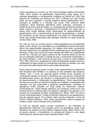 Tecnologia da Combustão Cap. 7 - Gaseificação
LPC (Comb-Cap7.doc) - Jul/2002 Página 7.4
iniciou operações em Londres em 1812 para iluminação pública (Groeneveld,
1980). Outro método de gaseificação, desenvolvido nessa época, foi o
chamado gaseificador a contracorrente, projetado por Bishoff em 1839. Este
desenho foi modificado por Siemens em 1857 e utilizado por toda Europa
pelos 100 anos seguintes. O grande problema destes gaseificadores era a
produção de alcatrão e a remoção das cinzas. Para contornar estes
problemas, vários desenhos alternativos foram propostos, envolvendo a
existência de duas zonas de reação, ou a reinjeção dos produtos da pirólise no
reator visando a promover o craqueamento do alcatrão. Na virada para o
século atual muitos esforços foram direcionados ao desenvolvimento de
gaseificadores. Com o aprimoramento da técnica de gaseificação a indústria
de manufatura de gás cresceu rapidamente nos países em industrialização,
sendo uma grande responsável pela utilização industrial em larga escala de
carvão (Foley, 1983).
Por volta do início da primeira guerra mundial gaseificava-se principalmente
lignito e turfa, devido a sua abundância e à possibilidade de serem fornecidos
dentro das especificações requeridas. Em regiões onde estes combustíveis
não eram disponíveis, as instalações foram modificadas para a gaseificação de
biomassa. O tipo mais comum de reator utilizado até então era o gaseificador
de leito fixo, chamado por alguns autores de leito movente devido ao fato de
que em operação continuada, à medida em que o combustível é alimentado, e
as cinzas retiradas, o leito move-se do topo para o fundo do reator (Wiltgen
Filho, 1981). Mas com o surgimento de linhas de distribuição de gás natural e a
substituição em larga escala por combustíveis derivados do petróleo, por volta
dos anos trinta estas plantas foram quase todas desativadas.
Pouco antes da segunda guerra mundial, foram desenvolvidos os reatores de
leito fluidizado (tipo Winkler) e os reatores de leito arrastado (tipo Koppers-
Totzek). Com o início da segunda guerra mundial houve escassez de
combustíveis líquidos na Europa e intensificou-se a procura por combustíveis
domesticamente viáveis, que resultou no ressurgimento de muitas atividades
de desenvolvimento e implantação de gaseificadores. Foram desenvolvidas
técnicas de conversão de motores de ignição por centelha e compressão para
operarem com gás combustível e pequenos gaseificadores, chamados de
gasogênios, foram utilizados em larga escala em automóveis, tratores,
embarcações etc.. Estes motores operavam com confiança, embora com uma
sensível perda de potência (25%) em relação à operação com gasolina e um
aumento da manutenção de filtros, refrigeração etc. (Reed, 1981). Em todo o
mundo, aproximadamente 1 milhão de veículos utilizavam-se de gasogênios ao
final da segunda guerra. Só no Brasil, estes veículos chegavam a cerca de
20.000 unidades (Siciliano, 1945). Estes equipamentos usavam pedaços de
madeira, coque, turfa e antracito como combustível.
Ao final da segunda guerra mundial começaram a ser difundidos os
gaseificadores operando com pressões acima da atmosférica. Estes eram
baseados nos projetos de Lurgi (1936) e Koppers-Totzek (1948). Porém o fim
da guerra renovou o fornecimento de combustíveis fósseis e uma rápida
reconversão de veículos para diesel e gasolina (Reed, 1981).
 