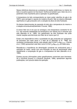 Tecnologia da Combustão Cap. 7 - Gaseificação
LPC (Comb-Cap7.doc) - Jul/2002 Página 7.40
Nessa referência descreve-se a presença de seções isotérmicas no interior do
leito e na parte superior do free-board. Verifica-se também que o fator de ar é o
parâmetro mais importante para a operação na gaseificação.
A temperatura de leito correspondente ao maior poder calorífico do gás é de
780ºC, para serragem e aparas de madeira (Guard). Não se observa alteração
significativa no gás produzido com a variação da altura do leito fluidizado.
Os fatores determinantes de operação do leito são a temperatura do mesmo e
a relação ar/combustível(Hartiniati e Youvial, 1989).
O menor fator de ar em que se conseguiu uma temperatura constante foi de
0,2, não havendo estabilidade de temperatura com fatores de ar menores que
este (Maniatis et al., 1989). Um gaseificador de leito fluidizado não pode
manter reações auto-térmicas com fator de ar menor que 0,2.
Existe uma dependência entre a quantidade de gás produzida por quilograma
de biomassa (em base seca) e o fator de ar (Maniatis et al., 1988). Em
condições consideradas ótimas, esta relação vale 2,5 Nm
3
gas/kgbiomassa. Czernik
et al., (1993) apresentam este fator como 2,4 Nm
3
gas/kgbiomassa em base seca.
Ressalta-se a importância da alimentação constante de combustível para a
operação do reator, sendo que uma flutuação na taxa de alimentação afeta
rapidamente a composição do gás e a temperatura do leito (Maniatis et al.,
1989).
Existem poucas informações sobre gaseificadores comerciais para biomassa.
Só a Omnifuel (Guard) e a Studsvik (Studsvik, 1986), apresentam algumas
publicações, com poucos dados de operação.
 