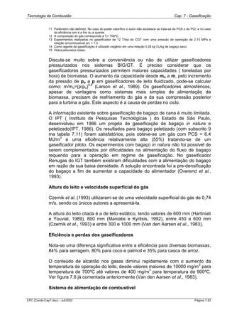 Tecnologia da Combustão Cap. 7 - Gaseificação
LPC (Comb-Cap7.doc) - Jul/2002 Página 7.42
11 Parâmetro não definido. No caso do poder calorífico o autor não esclarece se trata-se do PCS o do PCI, e no caso
da eficiência sim é a frio ou a quente.
12 A composição do gás corresponde a Tl= 700ºC.
13 Experimentos realizados no gaseificador de 12 T/dia do CGT com uma pressão de operação de 2.15 MPa e
relação ar/combustível a/c = 1.3.
14 Como agente de gaseificaçào é utilizado oxigênio em uma relação 0.28 kg O2/kg de bagaço seco.
15 Hidrocarbonetos totais.
Discute-se muito sobre a conveniência ou não de utilizar gaseificadores
pressurizados nos sistemas BIG/GT. É preciso considerar que os
gaseificadores pressurizados permitem maiores capacidades ( toneladas por
hora) de biomassa. O aumento da capacidade desde mo a m, pelo incremento
da pressão de po a p em gaseificadores de leito fluidizado, pode-se calcular
como: m/mo=(p/po)
0,6
(Larson et al., 1989). Os gaseificadores atmosféricos,
apesar de vantagens como sistemas mais simples de alimentação da
biomassa, precisam de resfriamento do gás e da sua compressão posterior
para a turbina a gás. Este aspecto é a causa de perdas no ciclo.
A informação existente sobre gaseificação de bagaço de cana é muito limitada.
O IPT ( Instituto de Pesquisas Tecnológicas ) do Estado de São Paulo,
desenvolveu em 1986 um projeto de gaseificação de bagaço in natura e
peletizado(IPT, 1986). Os resultados para bagaço peletizado (com subscrito 9
ma tabela 7.11) foram satisfatórios, pois obteve-se um gás com PCS = 6.4
MJ/m
3
e uma eficiência relativamente alta (55%) tratando-se de um
gaseificador piloto. Os experimentos com bagaço in natura não foi possível de
serem complementados por dificuldades na alimentação do fluxo de bagaço
requerido para a operação em regime de gaseificação. No gaseificador
Renugas do IGT também existiram dificuldades com a alimentação do bagaço
em razão de sua baixa densidade. A solução encontrada foi a pre-densificação
do bagaço a fim de aumentar a capacidade do alimentador (Overend et al.,
1993).
Altura do leito e velocidade superficial do gás
Czernik et al. (1993) utilizaram-se de uma velocidade superficial do gás de 0,74
m/s, sendo os únicos autores a apresentá-la.
A altura do leito citada é a de leito estático, tendo valores de 600 mm (Hartiniati
e Youvial, 1989), 800 mm (Maniatis e Kyritsis, 1992), entre 450 e 600 mm
(Czernik et al., 1993) e entre 300 e 1000 mm (Van den Aarsen et al., 1983).
Eficiência e perdas dos gaseificadores
Nota-se uma diferença significativa entre a eficiência para diversas biomassas,
84% para serragem, 80% para coco e palmoil e 35% para casca de arroz.
O conteúdo de alcatrão nos gases diminui rapidamente com o aumento da
temperatura de operação do leito, desde valores maiores de 10000 mg/m
3
para
temperatura de 700ºC até valores de 400 mg/m
3
para temperatura de 900ºC.
Ver figura 7.6 já comentada anteriormente (Van den Aarsen et al., 1983).
Sistema de alimentação de combustível
 