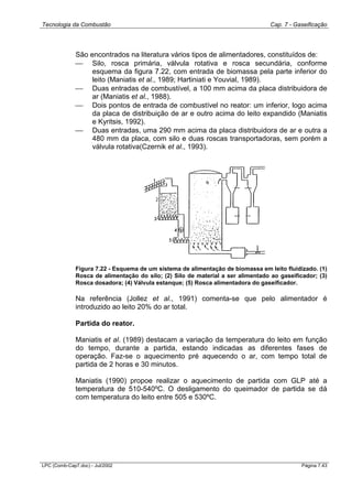 Tecnologia da Combustão Cap. 7 - Gaseificação
LPC (Comb-Cap7.doc) - Jul/2002 Página 7.43
São encontrados na literatura vários tipos de alimentadores, constituídos de:
 Silo, rosca primária, válvula rotativa e rosca secundária, conforme
esquema da figura 7.22, com entrada de biomassa pela parte inferior do
leito (Maniatis et al., 1989; Hartiniati e Youvial, 1989).
 Duas entradas de combustível, a 100 mm acima da placa distribuidora de
ar (Maniatis et al., 1988).
 Dois pontos de entrada de combustível no reator: um inferior, logo acima
da placa de distribuição de ar e outro acima do leito expandido (Maniatis
e Kyritsis, 1992).
 Duas entradas, uma 290 mm acima da placa distribuidora de ar e outra a
480 mm da placa, com silo e duas roscas transportadoras, sem porém a
válvula rotativa(Czernik et al., 1993).
Figura 7.22 - Esquema de um sistema de alimentação de biomassa em leito fluidizado. (1)
Rosca de alimentação do silo; (2) Silo de material a ser alimentado ao gaseificador; (3)
Rosca dosadora; (4) Válvula estanque; (5) Rosca alimentadora do gaseificador.
Na referência (Jollez et al., 1991) comenta-se que pelo alimentador é
introduzido ao leito 20% do ar total.
Partida do reator.
Maniatis et al. (1989) destacam a variação da temperatura do leito em função
do tempo, durante a partida, estando indicadas as diferentes fases de
operação. Faz-se o aquecimento pré aquecendo o ar, com tempo total de
partida de 2 horas e 30 minutos.
Maniatis (1990) propoe realizar o aquecimento de partida com GLP até a
temperatura de 510-540ºC. O desligamento do queimador de partida se dá
com temperatura do leito entre 505 e 530ºC.
 