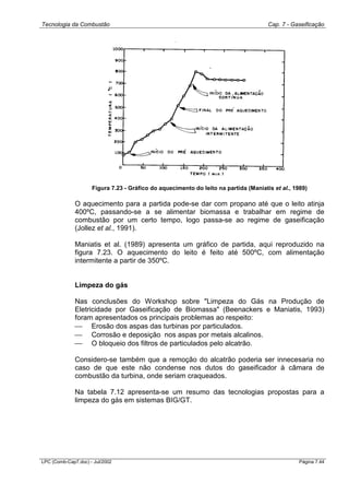Tecnologia da Combustão Cap. 7 - Gaseificação
LPC (Comb-Cap7.doc) - Jul/2002 Página 7.44
Figura 7.23 - Gráfico do aquecimento do leito na partida (Maniatis et al., 1989)
O aquecimento para a partida pode-se dar com propano até que o leito atinja
400ºC, passando-se a se alimentar biomassa e trabalhar em regime de
combustão por um certo tempo, logo passa-se ao regime de gaseificação
(Jollez et al., 1991).
Maniatis et al. (1989) apresenta um gráfico de partida, aqui reproduzido na
figura 7.23. O aquecimento do leito é feito até 500ºC, com alimentação
intermitente a partir de 350ºC.
Limpeza do gás
Nas conclusões do Workshop sobre "Limpeza do Gás na Produção de
Eletricidade por Gaseificação de Biomassa" (Beenackers e Maniatis, 1993)
foram apresentados os principais problemas ao respeito:
 Erosão dos aspas das turbinas por particulados.
 Corrosão e deposição nos aspas por metais alcalinos.
 O bloqueio dos filtros de particulados pelo alcatrão.
Considero-se também que a remoção do alcatrão poderia ser innecesaria no
caso de que este não condense nos dutos do gaseificador à câmara de
combustão da turbina, onde seriam craqueados.
Na tabela 7.12 apresenta-se um resumo das tecnologias propostas para a
limpeza do gás em sistemas BIG/GT.
 