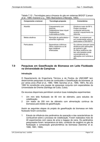 Tecnologia da Combustão Cap. 7 - Gaseificação
LPC (Comb-Cap7.doc) - Jul/2002 Página 7.45
Tabela 7.12 - Tecnologias para a limpeza do gás em sistemas BIG/GT (Larson
et al., 1989; Overend et al., 1993; Beenackers e Maniatis, 1993).
Componente a remover Tecnologia proposta Comentários
Alcatrão · Craqueamento com
dolomita.
· Catalisadores base níquel.
· Catalisadores
multimetalicos Ni/Mo.
· Eficiência maior de 99 %.
· Podem acontecer
mudanças estruturais
durante o aquecimento da
dolomita.
Metais alcalinos · Remoção de particulados +
solventes orgânicos.
· Podem se autoremover
por condensação sobre os
particulados a 500-650ºC.
Particulados · Separadores ciclônicos.
· Filtros cerâmicos ou de
ligas metálicas
sinterizadas.
· Os ciclones possuem baixa
eficiência para aplicações
de turbinas a gás.
· Os filtros cerâmicos não
tem sido testados ainda
comercialmente em
aplicações com turbinas a
gás.
7.9 Pesquisas em Gaseificação de Biomassa em Leito Fluidizado
na Universidade de Campinas
Introdução
O Departamento de Engenharia Térmica e de Fluidos da UNICAMP tem
desenvolvido pesquisas na área de combustão e Gaseificação da biomassa, já
por vários anos (Peel et al., 1980, 1989; Sanchez et al., 1990, 1991). No ano
1992 foi constituída uma equipe de pesquisas conjunta com especialistas da
Universidade de Oriente (Santiago de Cuba, Cuba).
Os recursos disponíveis permitiram construir duas instalações experimentais:
1 Um mini leito fluidizado de 80 mm de diâmetro, para estudos de
volatilização.
2 Um reator de 200 mm de diâmetro com alimentação continua da
biomassa para testes de gaseificação.
Assim as seguintes etapas do projeto de gaseificação de biomassa em leito
fluidizado foram concluídas:
1 Estudo da influência dos parâmetros de operação e das características do
combustível sobre o processo de volatilização. Foram realizados mais de
40 experimentos com casca de arroz e bagaço de cana. Os parâmetros
pesquisados foram: temperatura do leito, conteúdo de oxigênio no gás de
fluidização e composição granulomêtrica da biomassa (Sanchez et al,
1990, 1991, 1994).
 