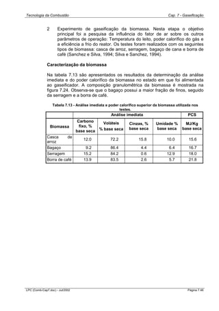 Tecnologia da Combustão Cap. 7 - Gaseificação
LPC (Comb-Cap7.doc) - Jul/2002 Página 7.46
2 Experimento de gaseificação da biomassa. Nesta etapa o objetivo
principal foi a pesquisa da influência do fator de ar sobre os outros
parâmetros de operação: Temperatura do leito, poder calorífico do gás e
a eficiência a frio do reator. Os testes foram realizados com os seguintes
tipos de biomassa: casca de arroz, serragem, bagaço de cana e borra de
café (Sanchez e Silva, 1994; Silva e Sanchez, 1994).
Caracterização da biomassa
Na tabela 7.13 são apresentados os resultados da determinação da análise
imediata e do poder calorífico da biomassa no estado em que foi alimentada
ao gaseificador. A composição granulomêtrica da biomassa é mostrada na
figura 7.24. Observa-se que o bagaço possui a maior fração de finos, seguido
da serragem e a borra de café.
Tabela 7.13 - Análise imediata e poder calorífico superior da biomassa utilizada nos
testes.
Análise imediata PCS
Biomassa
Carbono
fixo, %
base seca
Voláteis
% base seca
Cinzas, %
base seca
Umidade %
base seca
MJ/Kg
base seca
Casca de
arroz
12.0 72.2 15.8 10.0 15.6
Bagaço 9.2 86.4 4.4 6.4 16.7
Serragem 15.2 84.2 0.6 12.9 18.0
Borra de café 13.9 83.5 2.6 5.7 21.8
 