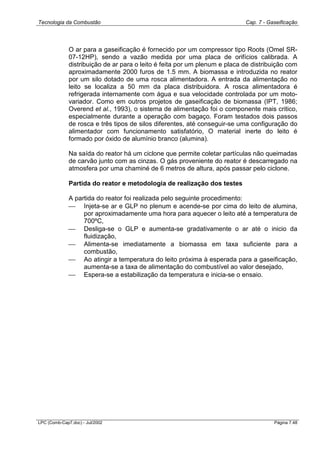 Tecnologia da Combustão Cap. 7 - Gaseificação
LPC (Comb-Cap7.doc) - Jul/2002 Página 7.48
O ar para a gaseificação é fornecido por um compressor tipo Roots (Omel SR-
07-12HP), sendo a vazão medida por uma placa de orifícios calibrada. A
distribuição de ar para o leito é feita por um plenum e placa de distribuição com
aproximadamente 2000 furos de 1.5 mm. A biomassa e introduzida no reator
por um silo dotado de uma rosca alimentadora. A entrada da alimentação no
leito se localiza a 50 mm da placa distribuidora. A rosca alimentadora é
refrigerada internamente com água e sua velocidade controlada por um moto-
variador. Como em outros projetos de gaseificação de biomassa (IPT, 1986;
Overend et al., 1993), o sistema de alimentação foi o componente mais critico,
especialmente durante a operação com bagaço. Foram testados dois passos
de rosca e três tipos de silos diferentes, até conseguir-se uma configuração do
alimentador com funcionamento satisfatório, O material inerte do leito é
formado por óxido de alumínio branco (alumina).
Na saída do reator há um ciclone que permite coletar partículas não queimadas
de carvão junto com as cinzas. O gás proveniente do reator é descarregado na
atmosfera por uma chaminé de 6 metros de altura, após passar pelo ciclone.
Partida do reator e metodologia de realização dos testes
A partida do reator foi realizada pelo seguinte procedimento:
 Injeta-se ar e GLP no plenum e acende-se por cima do leito de alumina,
por aproximadamente uma hora para aquecer o leito até a temperatura de
700ºC,
 Desliga-se o GLP e aumenta-se gradativamente o ar até o inicio da
fluidização,
 Alimenta-se imediatamente a biomassa em taxa suficiente para a
combustão,
 Ao atingir a temperatura do leito próxima à esperada para a gaseificação,
aumenta-se a taxa de alimentação do combustível ao valor desejado,
 Espera-se a estabilização da temperatura e inicia-se o ensaio.
 