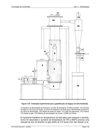 Tecnologia da Combustão Cap. 7 - Gaseificação
LPC (Comb-Cap7.doc) - Jul/2002 Página 7.49
Figura 7.25 - Instalação experimental para a gaseificação do bagaço em leito fluidizado.
(1) Sistema de alimentação da biomassa, (2) Silo de biomassa, (3) Moto-variador, (4) Corrente,
(5) Plenum, (6) Corpo do reator, (7) Zona do freeboard, (8) Duto para a alimentação da alumina,
(9) Vidro de observação, (10) Seção de saída do reator, (11) Selo de segurança, (12) Ciclone,
(13) Saída do gás, (14) Sistema de amostragem de cinzas, (15)Silo de Cinzas.
É importante trabalhar em temperaturas do leito altas para craquear o alcatrão.
Como foi observado o aumento da temperatura de 740 a 850ºC provoca uma
redução do teor de alcatrão no gás obtido de 3-5 vezes (Van den Aarsen et al.,
 