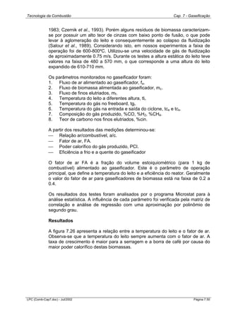 Tecnologia da Combustão Cap. 7 - Gaseificação
LPC (Comb-Cap7.doc) - Jul/2002 Página 7.50
1983; Czernik et al., 1993). Porém alguns resíduos de biomassa caracterizam-
se por possuir um alto teor de cinzas com baixo ponto de fusão, o que pode
levar à aglomeração do leito e consequentemente ao colapso da fluidização
(Salour et al., 1989). Considerando isto, em nossos experimentos a faixa de
operação foi de 600-800ºC. Utilizou-se uma velocidade de gás de fluidização
de aproximadamente 0.75 m/s. Durante os testes a altura estática do leito teve
valores na faixa de 480 a 570 mm, o que corresponde a uma altura do leito
expandido de 610-710 mm.
Os parâmetros monitorados no gaseificador foram:
1. Fluxo de ar alimentado ao gaseificador, fa.
2. Fluxo de biomassa alimentada ao gaseificador, mc.
3. Fluxo de finos elutriados, mf.
4. Temperatura do leito a diferentes altura, tli.
5. Temperatura do gás no freeboard, tgi.
6. Temperatura do gás na entrada e saída do ciclone, tce e tcs.
7. Composição do gás produzido, %CO, %H2, %CH4.
8. Teor de carbono nos finos elutriados, %cin.
A partir dos resultados das medições determinou-se:
 Relação ar/combustível, a/c.
 Fator de ar, FA.
 Poder calorífico do gás produzido, PCI.
 Eficiência a frio e a quente do gaseificador
O fator de ar FA é a fração do volume estoiquiométrico (para 1 kg de
combustível) alimentado ao gaseificador. Este é o parâmetro de operação
principal, que define a temperatura do leito e a eficiência do reator. Geralmente
o valor do fator de ar para gaseificadores de biomassa está na faixa de 0.2 a
0.4.
Os resultados dos testes foram analisados por o programa Microstat para à
análise estatística. A influência de cada parâmetro foi verificada pela matriz de
correlação e análise de regressão com uma aproximação por polinômio de
segundo grau.
Resultados
A figura 7.26 apresenta a relação entre a temperatura do leito e o fator de ar.
Observa-se que a temperatura do leito sempre aumenta com o fator de ar. A
taxa de crescimento é maior para a serragem e a borra de café por causa do
maior poder calorífico destas biomassas.
 