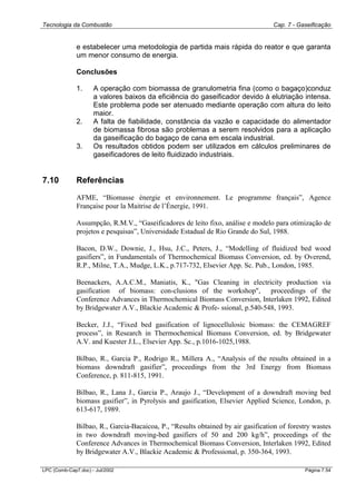 Tecnologia da Combustão Cap. 7 - Gaseificação
LPC (Comb-Cap7.doc) - Jul/2002 Página 7.54
e estabelecer uma metodologia de partida mais rápida do reator e que garanta
um menor consumo de energia.
Conclusões
1. A operação com biomassa de granulometria fina (como o bagaço)conduz
a valores baixos da eficiência do gaseificador devido à elutriação intensa.
Este problema pode ser atenuado mediante operação com altura do leito
maior.
2. A falta de fiabilidade, constância da vazão e capacidade do alimentador
de biomassa fibrosa são problemas a serem resolvidos para a aplicação
da gaseificação do bagaço de cana em escala industrial.
3. Os resultados obtidos podem ser utilizados em cálculos preliminares de
gaseificadores de leito fluidizado industriais.
7.10 Referências
AFME, “Biomasse énergie et environnement. Le programme français”, Agence
Française pour la Maitrise de l’Énergie, 1991.
Assumpção, R.M.V., “Gaseificadores de leito fixo, análise e modelo para otimização de
projetos e pesquisas”, Universidade Estadual de Rio Grande do Sul, 1988.
Bacon, D.W., Downie, J., Hsu, J.C., Peters, J., “Modelling of fluidized bed wood
gasifiers”, in Fundamentals of Thermochemical Biomass Conversion, ed. by Overend,
R.P., Milne, T.A., Mudge, L.K., p.717-732, Elsevier App. Sc. Pub., London, 1985.
Beenackers, A.A.C.M., Maniatis, K., "Gas Cleaning in electricity production via
gasification of biomass: con-clusions of the workshop", proceedings of the
Conference Advances in Thermochemical Biomass Conversion, Interlaken 1992, Edited
by Bridgewater A.V., Blackie Academic & Profe- ssional, p.540-548, 1993.
Becker, J.J., “Fixed bed gasification of lignocellulosic biomass: the CEMAGREF
process”, in Research in Thermochemical Biomass Conversion, ed. by Bridgewater
A.V. and Kuester J.L., Elsevier App. Sc., p.1016-1025,1988.
Bilbao, R., Garcia P., Rodrigo R., Millera A., “Analysis of the results obtained in a
biomass downdraft gasifier”, proceedings from the 3rd Energy from Biomass
Conference, p. 811-815, 1991.
Bilbao, R., Lana J., Garcia P., Araujo J., “Development of a downdraft moving bed
biomass gasifier”, in Pyrolysis and gasification, Elsevier Applied Science, London, p.
613-617, 1989.
Bilbao, R., Garcia-Bacaicoa, P., “Results obtained by air gasification of forestry wastes
in two downdraft moving-bed gasifiers of 50 and 200 kg/h”, proceedings of the
Conference Advances in Thermochemical Biomass Conversion, Interlaken 1992, Edited
by Bridgewater A.V., Blackie Academic & Professional, p. 350-364, 1993.
 
