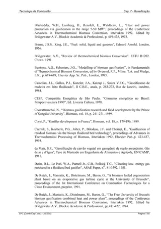 Tecnologia da Combustão Cap. 7 - Gaseificação
LPC (Comb-Cap7.doc) - Jul/2002 Página 7.55
Blackadder, W.H., Lumberg, H., Rensfelt, E., Waldheim, L., “Heat and power
production via gasification in the range 5-50 MW”, proceedings of the Conference
Advances in Thermochemical Biomass Conversion, Interlaken 1992, Edited by
Bridgewater A.V., Blackie Academic & Professional, p. 449-475, 1993.
Brame, J.S.S., King, J.E., “Fuel: solid, liquid and gaseous”, Edward Arnold, London,
1956.
Bridgewater, A.V., "Review of thermochemical biomass Conversion". ESTU B1202.
Crown. 1991.
Buekens, A.G., Schoeters, J.G., “Modelling of biomass gasification”, in Fundamentals
of Thermochemical Biomass Conversion, ed by Overend, R.P., Milne, T.A. and Mudge,
L.K., p. 619-689, Elsevier App. Sc. Pub., London, 1985.
Castellan, J.L., Gallos, P.J., Kunzler, J.A., Katzap J., Souza V.F.C., "Gaseificacao de
madeira em leito fluidizado", II C.B.E., anais, p. 263-272, Rio de Janeiro, outubro,
1984.
CESP, Companhia Energética de São Paulo, “Consumo energético no Brasil:
Perspectivas para 1990”, Ed. Livraria Cultura, 1978.
Coovattanachai, N., “Biomass gasification research and field development by the Prince
of Songkla University”, Biomass, vol. 18, p. 241-271, 1989.
Corté, P., “Gasifier development in France”, Biomass, vol. 18, p. 179-196, 1989.
Czernik, S., Koeberle, P.G., Jollez, P., Bilodeau, J.F. and Chornet, E., "Gasification of
residual biomass via the biosyn fluidized bed technology", proceedings of Advances in
Thermochemical Processing of Biomass, Interlaken 1992, Elsevier Pub.,p. 423-437,
1993.
da Mata, S.F., “Gaseificação de carvão vegetal em gasogênio de sução ascendente. Gás
de ar e d’água”, Tese de Mestrado em Engenharia de Alimentos e Agrícola, UNICAMP,
1981.
Datin, D.L., Le Pori, W.A., Parnell Jr., C.B., Pollock T.C., "Cleaning low- energy gas
produced in a fluidized bed gasifier", ASAE Paper, n
o
. 81-3592, 1981.
De Ruick, J., Maniatis, K., Distelmans, M., Baron, G., “A biomass fueled cogeneration
plant based on an evaporative gas turbine cycle at the University of Brussels”,
proceedings of the 1st International Conference on Combustion Technologies for a
Clean Environment, preprint, 1991.
De Ruick, J., Maniatis, K., Distelmans, M., Baron, G., “The Free University of Brussels
biomass gasification combined heat and power plant”, proceedings of the Conference
Advances in Thermochemical Biomass Conversion, Interlaken 1992, Edited by
Bridgewater A.V., Blackie Academic & Professional, pp.411-422, 1994.
 