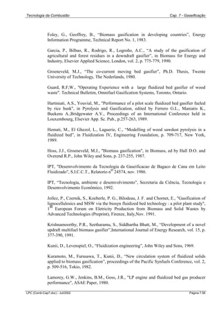 Tecnologia da Combustão Cap. 7 - Gaseificação
LPC (Comb-Cap7.doc) - Jul/2002 Página 7.56
Foley, G., Geoffrey, B., “Biomass gasification in developing countries”, Energy
Information Programme, Technical Report No. 1, 1983.
Garcia, P., Bilbao, R., Rodrigo, R., Logroño, A.C., “A study of the gasification of
agricultural and forest residues in a downdraft gasifier”, in Biomass for Energy and
Industry, Elsevier Applied Science, London, vol. 2, p. 775-779, 1990.
Groeneveld, M.J., “The co-current moving bed gasifier”, Ph.D. Thesis, Twente
University of Technology, The Nederlands, 1980.
Guard, R.F,W., "Operating Experience with a large fluidized bed gasifier of wood
waste". Technical Bulletim, Omnifuel Gasification Systems, Toronto, Ontario.
Hartiniati, A.S., Youvial, M., "Performance of a pilot scale fluidized bed gasifier fueled
by rice husk", in Pyrolysis and Gasification, edited by Ferrero G.L., Maniatis K.,
Buekens A.,Bridgewater A.V., Proceedings of an International Conference held in
Louxembourg, Elsevier App. Sc. Pub., p.257-263, 1989.
Hemati, M., El Ghezol, L., Laguerie, C., “Modelling of wood sawdust pyrolysis in a
fluidized bed”, in Fluidization IV, Engineering Foundation, p. 709-717, New York,
1989.
Hoss, J.J., Groeneveld, M.J., "Biomass gasification", in Biomass, ed by Hall D.O. and
Overend R.P., John Wiley and Sons, p. 237-255, 1987.
IPT, "Desemvolvimento da Tecnologia da Gaseificacao de Bagaco de Cana em Leito
Fluidizado", S.I.C.C.T., Relatorio n
o
24574, nov. 1986.
IPT, “Tecnologia, ambiente e desemvolvimento”, Secretaria da Ciência, Tecnologia e
Desemvolvimento Econômico, 1992.
Jollez, P., Czernik, S., Koeberle, P. G., Bilodeau, J. F. and Chornet, E., "Gasification of
lignocellulosics and MSW via the biosyn fluidized bed technology : a pilot plant study",
1
st
European Forum on Eletricity Production from Biomass and Solid Wastes by
Advanced Technologies (Preprint), Firenze, Italy,Nov. 1991.
Krishnamoorthy, P.R., Seetharamu, S., Siddhartha Bhatt, M., “Development of a novel
updraft multifuel biomass gasifier”,International Journal of Energy Research, vol. 15, p.
377-390, 1991.
Kunii, D., Levenspiel, O., “Fluidization engineering”, John Wiley and Sons, 1969.
Kuramoto, M., Furusawa, T., Kunii, D., “New circulation system of fluidized solids
applied to biomass gasification”, proceedings of the Pacific Synfuels Conference, vol. 2,
p. 509-516, Tokio, 1982.
Lamorey, G.W., Jenkins, B.M., Goss, J.R., "LP engine and fluidized bed gas producer
performance", ASAE Paper, 1980.
 