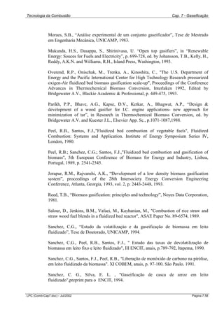 Tecnologia da Combustão Cap. 7 - Gaseificação
LPC (Comb-Cap7.doc) - Jul/2002 Página 7.58
Moraes, S.B., “Análise experimental de um conjunto gaseificador”, Tese de Mestrado
em Engenharia Mecânica, UNICAMP, 1983.
Mukunda, H.S., Dasappa, S., Shirinivasa, U. “Open top gasifiers”, in “Renewable
Energy: Souces for Fuels and Electricity”, p. 699-728, ed. by Johansson, T.B., Kelly, H.,
Reddy, A.K.N. and Williams, R.H., Island Press, Washington, 1993.
Overend, R.P., Onischak, M., Trenka, A., Kinoshita, C., "The U.S. Department of
Energy and the Pacific International Center for High Technology Research pressurized
oxigen-Air fluidized bed biomass gasification scale-up", Proceedings of the Conference
Advances in Thermochemical Biomass Conversion, Interlaken 1992, Edited by
Bridgewater A.V., Blackie Academic & Professional, p. 449-475, 1993.
Parikh, P.P., Bhave, A.G., Kapse, D.V., Ketkar, A., Bhagwat, A.P., “Design &
development of a wood gasifier for I.C. engine applications- new approach for
minimization of tar”, in Research in Thermochemical Biomass Conversion, ed. by
Bridgewater A.V. and Kuester J.L., Elsevier App. Sc., p.1071-1087,1988.
Peel, R.B., Santos, F.J.,"Fluidized bed combustion of vegetable fuels", Fluidized
Combustion: Systems and Application. Institute of Energy Symposium Series IV,
London, 1980.
Peel, R.B.; Sanchez, C.G.; Santos, F.J.,"Fluidized bed combustion and gasification of
biomass", 5th European Conference of Biomass for Energy and Industry, Lisboa,
Portugal, 1989, p. 2541-2545.
Jorapur, R.M., Rajvanshi, A.K., “Development of a low density biomass gasification
system”, proceedings of the 28th Intersociety Energy Conversion Engineering
Conference, Atlanta, Georgia, 1993, vol. 2, p. 2443-2448, 1993.
Reed, T.B., “Biomass gasification: principles and technology”, Noyes Data Corporation,
1981.
Salour, D., Jenkins, B.M., Vafaei, M., Kayhanian, M., "Combustion of rice straw and
straw wood fuel blends in a fluidized bed reactor", ASAE Paper No. 89-6574, 1989.
Sanchez, C.G., “Estudo da volatilizaçào e da gaseificação de biomassa em leito
fluidizado”, Tese de Doutorado, UNICAMP, 1994.
Sanchez, C.G., Peel, R.B., Santos, F.J., " Estudo das taxas de devolatilização de
biomassa em leito fixo e leito fluidizado", III ENCIT, anais, p.789-792, Itapema, 1990.
Sanchez, C.G., Santos, F.J., Peel, R.B., "Liberação de monóxido de carbono na pirólise,
em leito fluidizado da biomassa". XI COBEM, anais, p. 97-100. São Paulo. 1991.
Sanchez, C. G., Silva, E. L. , "Gaseificação de casca de arroz em leito
fluidizado",preprint para o ENCIT, 1994.
 
