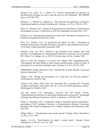 Tecnologia da Combustão Cap. 7 - Gaseificação
LPC (Comb-Cap7.doc) - Jul/2002 Página 7.59
Sánchez, C.G., Silva, E.l., e Santos F.J., "Estudo experimental do processo de
devolatilizacao de bagaco de cana e casca de arroz em leito fluidizado", XII COBEM,
anais, p. 545-548, 1993.
Schoeters, J., Maniatis K., Buekens A., "The fluidized bed gasification of biomass:
Experimental studies on a bench Scale Reaction", Biomass, vol. 19, p. 129-143, 1979.
Shaw, J.T., Paterson, N.P., “Studies of the gasification of solid fuels in a fluidized bed
at atmospheric pressure”, Fluidization, p. 229-234, Cambridge University Press, 1978.
Siciliano, L.B., “Gasogênio para automoveis e outros fins”, Divisão de Combustiveis do
Instituto de Engenharia de São Paulo, 1945.
Silva, E.L., Sanchez, C.G., "La gasificación del bagazo de caña ", Presentado no
Seminario Internacional “Geração de Energia Comercial na Agro-indústria Canavieira”,
15-18 Junio, Ciudad Guatemala, Guatemala, 1994.
Simmons, G.M., Lee, W.H., “Kinetics of gas formation from celullose and wood
pyrolisis”, in Fundamentals of Thermochemical Biomass Conversion, ed. by Overend,
R.P., Milne, T.A., Mudge, L.K., p. 385-395, Elsevier App. Sc. Pub., London, 1985.
Talib, A., Goss J.R., Flanigan, V.J., Grover, P.D., Mathur, H.B., Durgaprasad, M.B.,
“Development and field testing of small biomass gasifier-engine systems in India: A
joint project by an American and Indian team”, Biomass, vol. 19, p. 99-122, 1989.
TERMOQUIP Energia Alternativa Ltda., “Gaseificação de lenha aplicada a processos
térmicos industriales”, 19 p.
Tiangco, V.M., “Design and development of a small-scale rice hull gas producer”,
ASAE paper No. 86-3070, 1986.
Tiangco, V.M., Jenkins, B.M., Goss, J.R., Chancellor, W.J., Camacho, I.R., “Variation
of engine performance with reactor size for a rice hull fueled gasification system”,
ASAE paper No. 90-6076, 1990.
Van den Aarsen, F.G., Beenackers, A.A.C.M. and Van Swaaij, W.P.M.,
"Thermochemical gasification in a pilot plant fluidized bed wood gasifier", proceedings
of Energy from Biomass Conference, 2nd E.C. Conference, p. 425-430, 1983.
Wang, Y., Kinoshita, C.M., “Temperature fields in downdraft biomass gasification”,
proceedings of the Conference Advances in Thermochemical Biomass Conversion,
Interlaken 1992, Edited by Bridgewater A.V., Blackie Academic & Professional, p.280-
287, 1993.
Wiltgen Filho, L., “Gaseificadores para carvão mineral”, Energia, Fontes Alternativas,
vol. III, p. 13-21, 1981.
Zagatto, A.J.A.G., “Gaseificadores de médio e grande porte”, Energia- Fontes
Alternativas, vol. III, No. 16, p. 44-, 1981.
 