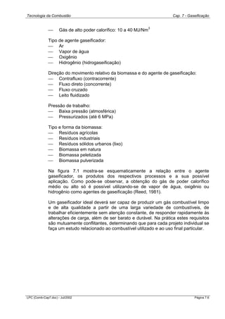 Tecnologia da Combustão Cap. 7 - Gaseificação
LPC (Comb-Cap7.doc) - Jul/2002 Página 7.6
 Gás de alto poder calorífico: 10 a 40 MJ/Nm
3
Tipo de agente gaseificador:
 Ar
 Vapor de água
 Oxigênio
 Hidrogênio (hidrogaseificação)
Direção do movimento relativo da biomassa e do agente de gaseificação:
 Contrafluxo (contracorrente)
 Fluxo direto (concorrente)
 Fluxo cruzado
 Leito fluidizado
Pressão de trabalho:
 Baixa pressão (atmosférica)
 Pressurizados (até 6 MPa)
Tipo e forma da biomassa:
 Resíduos agrícolas
 Resíduos industriais
 Resíduos sólidos urbanos (lixo)
 Biomassa em natura
 Biomassa peletizada
 Biomassa pulverizada
Na figura 7.1 mostra-se esquematicamente a relação entre o agente
gaseificador, os produtos dos respectivos processos e a sua possível
aplicação. Como pode-se observar, a obtenção do gás de poder calorífico
médio ou alto só é possível utilizando-se de vapor de água, oxigênio ou
hidrogênio como agentes de gaseificação (Reed, 1981).
Um gaseificador ideal deverá ser capaz de produzir um gás combustível limpo
e de alta qualidade a partir de uma larga variedade de combustíveis, de
trabalhar eficientemente sem atenção constante, de responder rapidamente às
alterações de carga, além de ser barato e durável. Na prática estes requisitos
são mutuamente conflitantes, determinando que para cada projeto individual se
faça um estudo relacionado ao combustível utilizado e ao uso final particular.
 