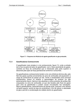 Tecnologia da Combustão Cap. 7 - Gaseificação
LPC (Comb-Cap7.doc) - Jul/2002 Página 7.7
Figura 7.1 - Esquema da influência do agente gaseificante no gás produzido.
7.3.1 Gaseificadores Contracorrente
O gaseificador mais simples é o de contracorrente, figura 7.2, onde a entrada
de ar fica na parte de baixo do gaseificador, com o fluxo ascendente de gases,
contrário ao fluxo de combustível que é introduzido pela parte superior e
descende pela ação da força gravitacional conforme é consumido.
Os gaseificadores contracorrente tendem a ter uma eficiência térmica alta, pelo
fato dos gases quentes provenientes da zona de combustão pré-aquecerem a
carga de combustível ao passar por ela. Tendo a simplicidade como principal
característica, possui no entanto a desvantagem de produzir um gás
extremamente impuro. Nenhum dos alcatrões e outros produtos de pirólise são
craqueados na zona de combustão, já que são levados pelo fluxo de gases
para cima do gaseificador e podem causar incrustações nas tubulações.
Alguns gaseificadores, particularmente de grande porte, possuem uma câmara
na parte superior, acima do topo do combustível, a fim de reduzir a velocidade
do gás e permitir a condensação de voláteis dentro do gaseificador.
 
