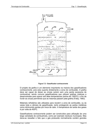 Tecnologia da Combustão Cap. 7 - Gaseificação
LPC (Comb-Cap7.doc) - Jul/2002 Página 7.8
Figura 7.2 - Gaseificador contracorrente
O projeto da grelha é um elemento importante na maioria dos gaseificadores
contracorrente, pois esta suporta diretamente a zona de combustão. A grelha
deve ser capaz de deixar as cinzas caírem sem uma perda excessiva de
combustível, sendo comuns gaseificadores que utilizam grelhas rotativas e
desenvolvidas para operar sob altas temperaturas (acima de 1300ºC), a fim de
fundir as cinzas permitindo que as mesmas passem pela grelha (Foley, 1983).
Materiais refratários são utilizados para recobrir a zona de combustão, ou às
vezes toda a câmara de gaseificação, tanto protegendo as partes metálicas
como diminuindo perdas por troca de calor. A temperatura de saída dos gases
é por volta de 400ºC.
Gaseificadores contracorrente podem ser construídos para utilização de uma
larga variedade de combustíveis, como por exemplo resíduos municipais. Mas
deve-se ressaltar o fato que o gás produzido normalmente contém grandes
 