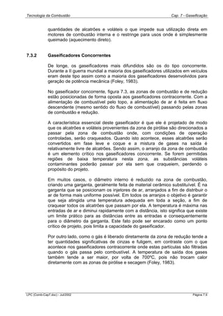 Tecnologia da Combustão Cap. 7 - Gaseificação
LPC (Comb-Cap7.doc) - Jul/2002 Página 7.9
quantidades de alcatrões e voláteis o que impede sua utilização direta em
motores de combustão interna e o restringe para usos onde é simplesmente
queimado (aquecimento direto).
7.3.2 Gaseificadores Concorrentes
De longe, os gaseificadores mais difundidos são os do tipo concorrente.
Durante a II guerra mundial a maioria dos gaseificadores utilizados em veículos
eram deste tipo assim como a maioria dos gaseificadores desenvolvidos para
geração de potência mecânica (Foley, 1983).
No gaseificador concorrente, figura 7.3, as zonas de combustão e de redução
estão posicionadas de forma oposta aos gaseificadores contracorrente. Com a
alimentação de combustível pelo topo, a alimentação de ar é feita em fluxo
descendente (mesmo sentido do fluxo de combustível) passando pelas zonas
de combustão e redução.
A característica essencial deste gaseificador é que ele é projetado de modo
que os alcatrões e voláteis provenientes da zona de pirólise são direcionados a
passar pela zona de combustão onde, com condições de operação
controladas, serão craqueados. Quando isto acontece, esses alcatrões serão
convertidos em fase leve e coque e a mistura de gases na saída é
relativamente livre de alcatrões. Sendo assim, o arranjo da zona de combustão
é um elemento crítico nos gaseificadores concorrente. Se forem permitidas
regiões de baixa temperatura nesta zona, as substâncias voláteis
contaminantes poderão passar por ela sem que craqueiem, perdendo o
propósito do projeto.
Em muitos casos, o diâmetro interno é reduzido na zona de combustão,
criando uma garganta, geralmente feita de material cerâmico substituível. É na
garganta que se posicionam os injetores de ar, arranjados a fim de distribuir o
ar de forma mais uniforme possível. Em todos os arranjos o objetivo é garantir
que seja atingida uma temperatura adequada em toda a seção, a fim de
craquear todos os alcatrões que passam por ela. A temperatura é máxima nas
entradas de ar e diminui rapidamente com a distância, isto significa que existe
um limite prático para as distâncias entre as entradas e consequentemente
para o diâmetro da garganta. Este fato pode ser encarado como um ponto
crítico de projeto, pois limita a capacidade do gaseificador.
Por outro lado, como o gás é liberado diretamente da zona de redução tende a
ter quantidades significativas de cinzas e fuligem, em contraste com o que
acontece nos gaseificadores contracorrente onde estas partículas são filtradas
quando o gás passa pelo combustível. A temperatura de saída dos gases
também tende a ser maior, por volta de 700ºC, pois não trocam calor
diretamente com as zonas de pirólise e secagem (Foley, 1983).
 