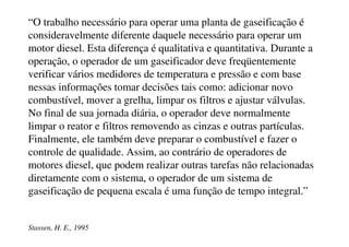 Custos para Implantação de
Sistemas de Geração com
Gaseificadores de Biomassa
Componentes Concorrente Contra-corrente
Investimentos Diretos Custos (ECU)
Gaseificador
Multi ciclone
Craqueador de alcatrão
Trocador de calor
Scrubber + demister
Compressor
Motor a gás e gerador (2 @ 1 MW2)
470.000
25.000
0
64.000
64.000
17.000
1.240.000
470.000
25.000
129.000
64.000
64.000
17.000
1.240.000
TOTAL 1.880.000 2.009.000
Fonte: Stassen  Knoef, 2001
 