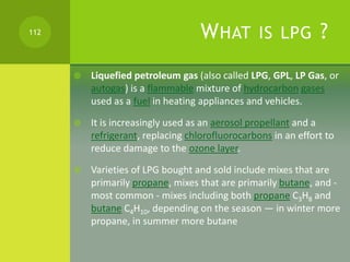 WHAT IS LPG ?
 Liquefied petroleum gas (also called LPG, GPL, LP Gas, or
autogas) is a flammable mixture of hydrocarbon g...