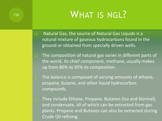 WHAT IS NGL?
 Natural Gas, the source of Natural Gas Liquids is a
natural mixture of gaseous hydrocarbons found in the
gr...